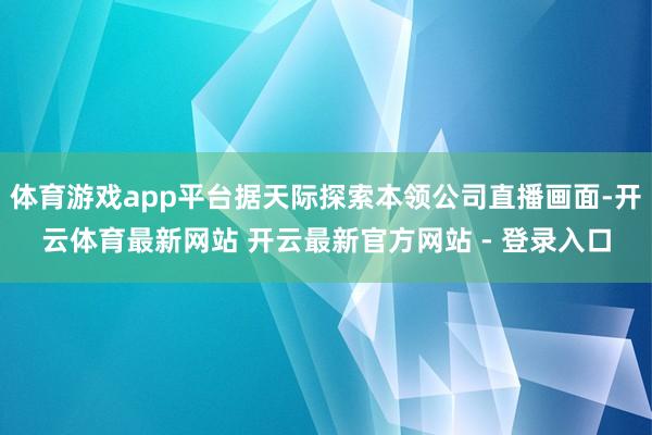 体育游戏app平台据天际探索本领公司直播画面-开云体育最新网站 开云最新官方网站 - 登录入口