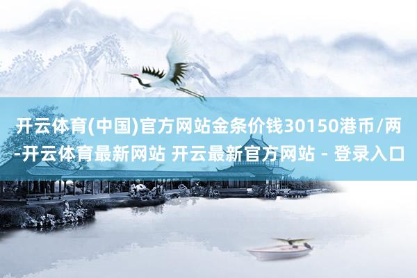 开云体育(中国)官方网站金条价钱30150港币/两-开云体育最新网站 开云最新官方网站 - 登录入口