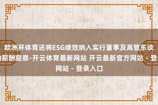 欧洲杯体育还将ESG绩效纳入实行董事及高管东谈主员的薪酬窥察-开云体育最新网站 开云最新官方网站 - 登录入口