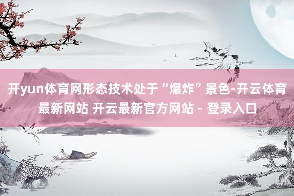 开yun体育网形态技术处于“爆炸”景色-开云体育最新网站 开云最新官方网站 - 登录入口