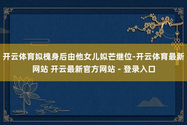 开云体育姒槐身后由他女儿姒芒继位-开云体育最新网站 开云最新官方网站 - 登录入口
