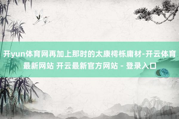 开yun体育网再加上那时的太康樗栎庸材-开云体育最新网站 开云最新官方网站 - 登录入口