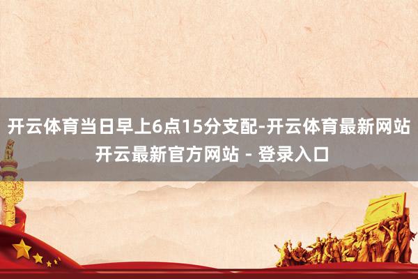 开云体育当日早上6点15分支配-开云体育最新网站 开云最新官方网站 - 登录入口