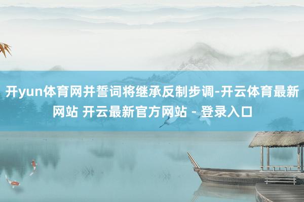 开yun体育网并誓词将继承反制步调-开云体育最新网站 开云最新官方网站 - 登录入口