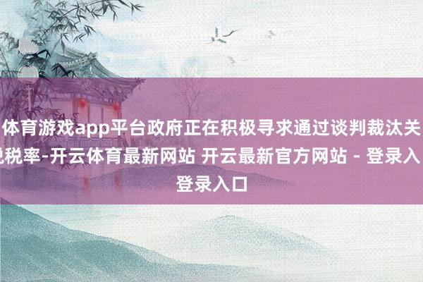 体育游戏app平台政府正在积极寻求通过谈判裁汰关税税率-开云体育最新网站 开云最新官方网站 - 登录入口