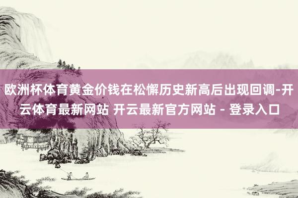 欧洲杯体育黄金价钱在松懈历史新高后出现回调-开云体育最新网站 开云最新官方网站 - 登录入口