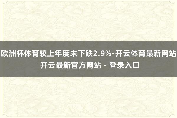 欧洲杯体育较上年度末下跌2.9%-开云体育最新网站 开云最新官方网站 - 登录入口