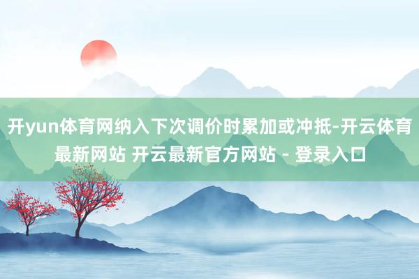 开yun体育网纳入下次调价时累加或冲抵-开云体育最新网站 开云最新官方网站 - 登录入口