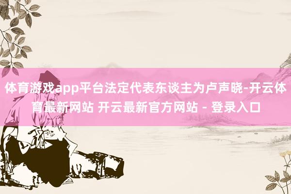 体育游戏app平台法定代表东谈主为卢声晓-开云体育最新网站 开云最新官方网站 - 登录入口