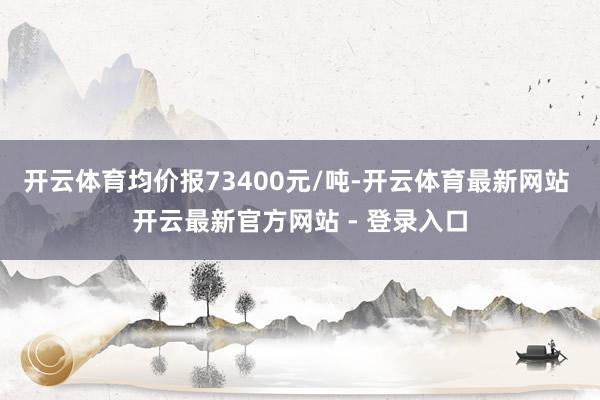 开云体育均价报73400元/吨-开云体育最新网站 开云最新官方网站 - 登录入口