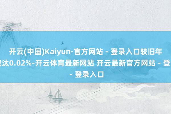 开云(中国)Kaiyun·官方网站 - 登录入口较旧年同时裁汰0.02%-开云体育最新网站 开云最新官方网站 - 登录入口