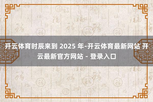 开云体育时辰来到 2025 年-开云体育最新网站 开云最新官方网站 - 登录入口