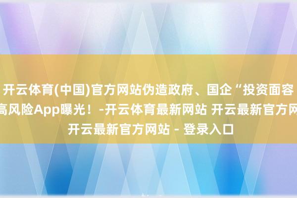 开云体育(中国)官方网站伪造政府、国企“投资面容”，这批涉诈高风险App曝光！-开云体育最新网站 开云最新官方网站 - 登录入口