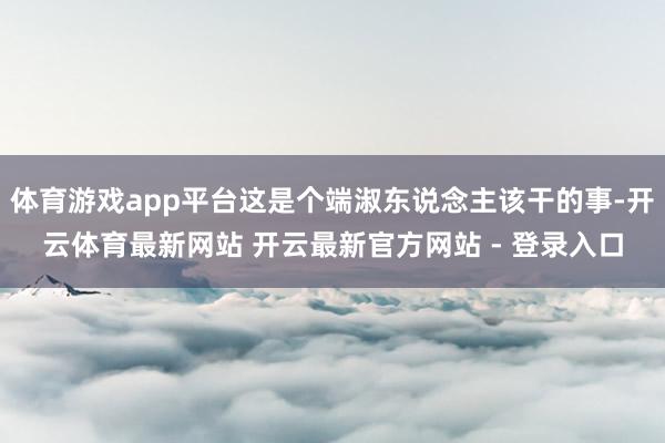 体育游戏app平台这是个端淑东说念主该干的事-开云体育最新网站 开云最新官方网站 - 登录入口