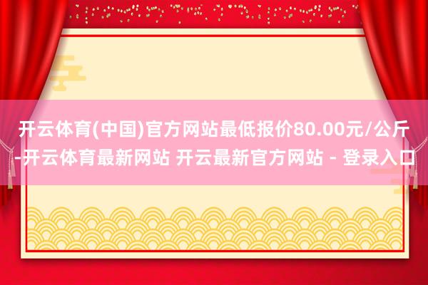 开云体育(中国)官方网站最低报价80.00元/公斤-开云体育最新网站 开云最新官方网站 - 登录入口