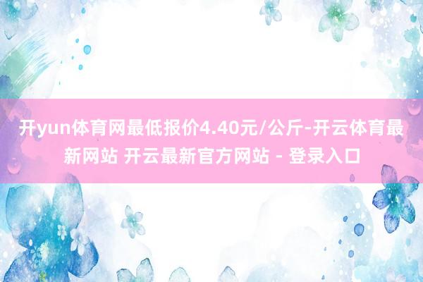 开yun体育网最低报价4.40元/公斤-开云体育最新网站 开云最新官方网站 - 登录入口