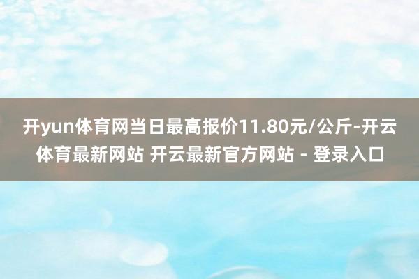开yun体育网当日最高报价11.80元/公斤-开云体育最新网站 开云最新官方网站 - 登录入口