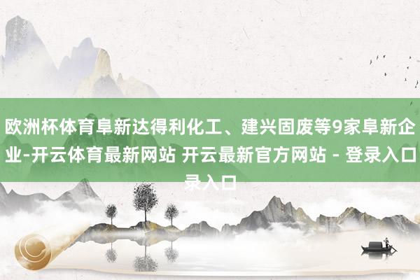 欧洲杯体育阜新达得利化工、建兴固废等9家阜新企业-开云体育最新网站 开云最新官方网站 - 登录入口