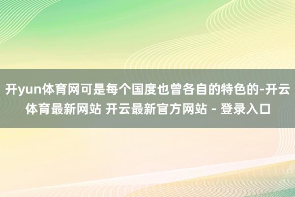 开yun体育网可是每个国度也曾各自的特色的-开云体育最新网站 开云最新官方网站 - 登录入口