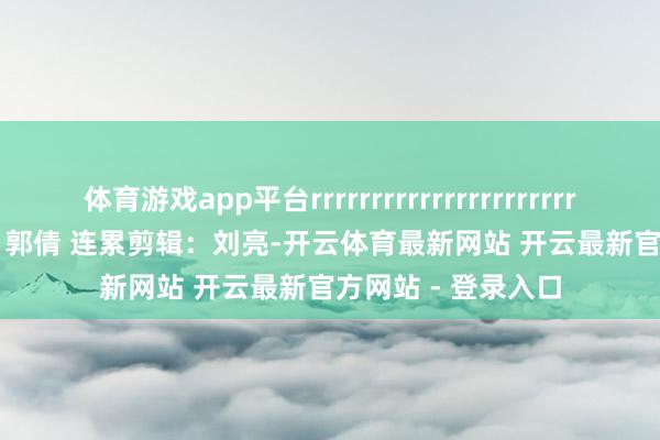 体育游戏app平台rrrrrrrrrrrrrrrrrrrrrrrrrrrrrrrrrr剪辑：郭倩 连累剪辑：刘亮-开云体育最新网站 开云最新官方网站 - 登录入口