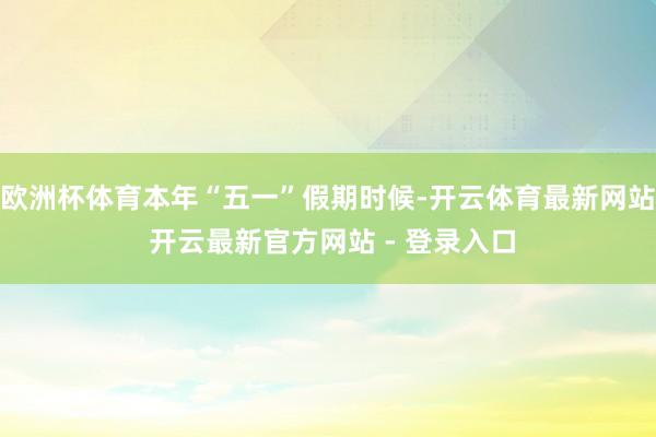 欧洲杯体育本年“五一”假期时候-开云体育最新网站 开云最新官方网站 - 登录入口