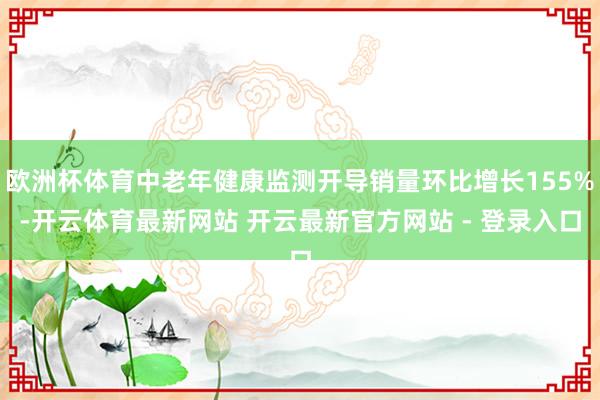 欧洲杯体育中老年健康监测开导销量环比增长155%-开云体育最新网站 开云最新官方网站 - 登录入口
