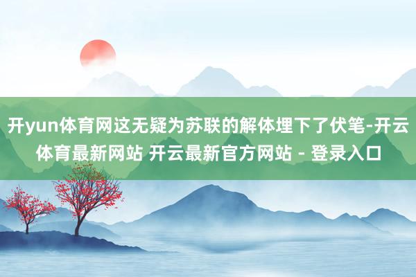 开yun体育网这无疑为苏联的解体埋下了伏笔-开云体育最新网站 开云最新官方网站 - 登录入口