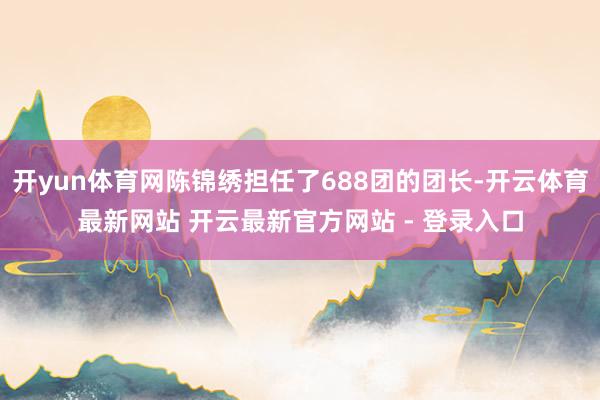 开yun体育网陈锦绣担任了688团的团长-开云体育最新网站 开云最新官方网站 - 登录入口
