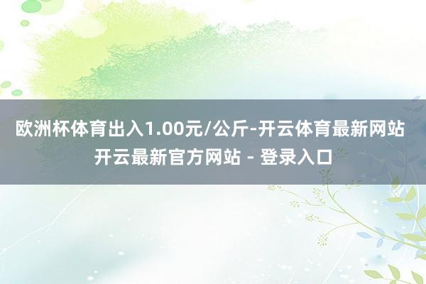 欧洲杯体育出入1.00元/公斤-开云体育最新网站 开云最新官方网站 - 登录入口