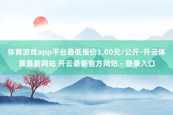 体育游戏app平台最低报价1.00元/公斤-开云体育最新网站 开云最新官方网站 - 登录入口
