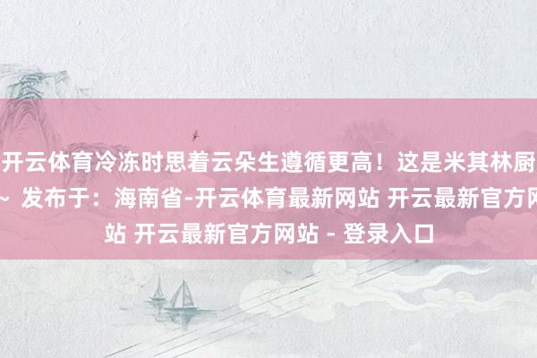 开云体育冷冻时思着云朵生遵循更高！这是米其林厨师的甜密秘方～ 发布于：海南省-开云体育最新网站 开云最新官方网站 - 登录入口