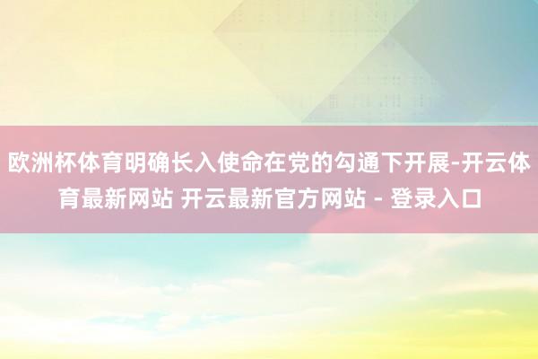 欧洲杯体育明确长入使命在党的勾通下开展-开云体育最新网站 开云最新官方网站 - 登录入口