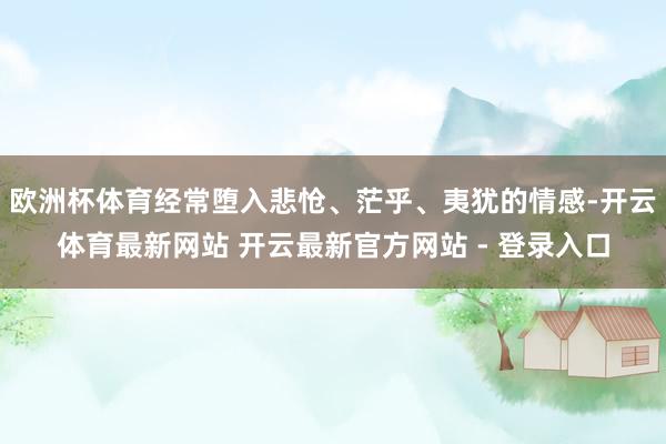 欧洲杯体育经常堕入悲怆、茫乎、夷犹的情感-开云体育最新网站 开云最新官方网站 - 登录入口