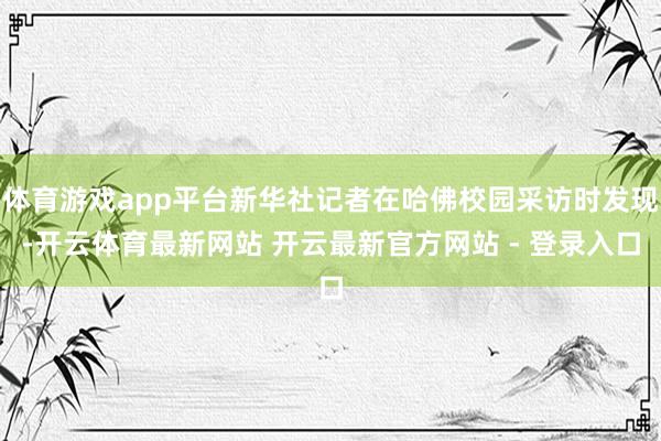 体育游戏app平台新华社记者在哈佛校园采访时发现-开云体育最新网站 开云最新官方网站 - 登录入口
