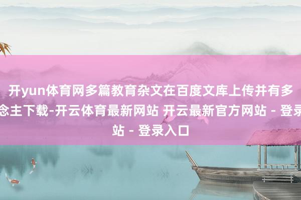开yun体育网多篇教育杂文在百度文库上传并有多东说念主下载-开云体育最新网站 开云最新官方网站 - 登录入口