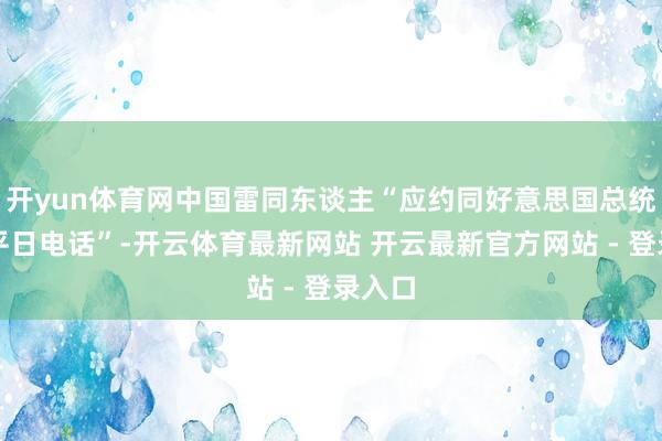 开yun体育网中国雷同东谈主“应约同好意思国总统特朗平日电话”-开云体育最新网站 开云最新官方网站 - 登录入口