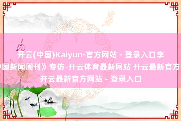 开云(中国)Kaiyun·官方网站 - 登录入口李钟奭曾接受《中国新闻周刊》专访-开云体育最新网站 开云最新官方网站 - 登录入口