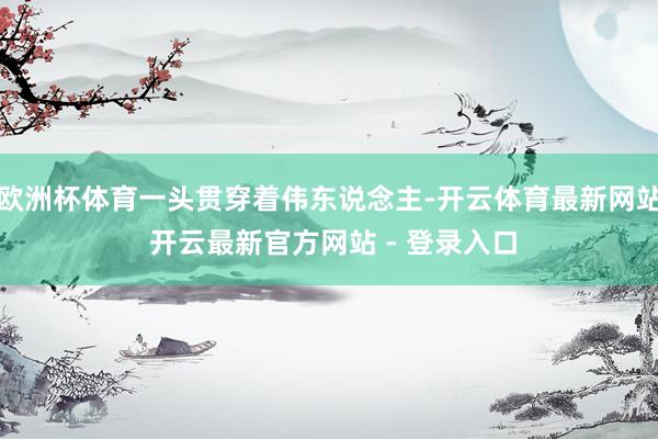 欧洲杯体育一头贯穿着伟东说念主-开云体育最新网站 开云最新官方网站 - 登录入口