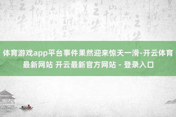 体育游戏app平台事件果然迎来惊天一滑-开云体育最新网站 开云最新官方网站 - 登录入口