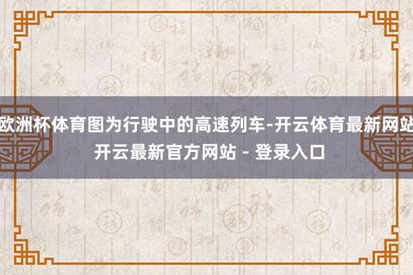 欧洲杯体育图为行驶中的高速列车-开云体育最新网站 开云最新官方网站 - 登录入口