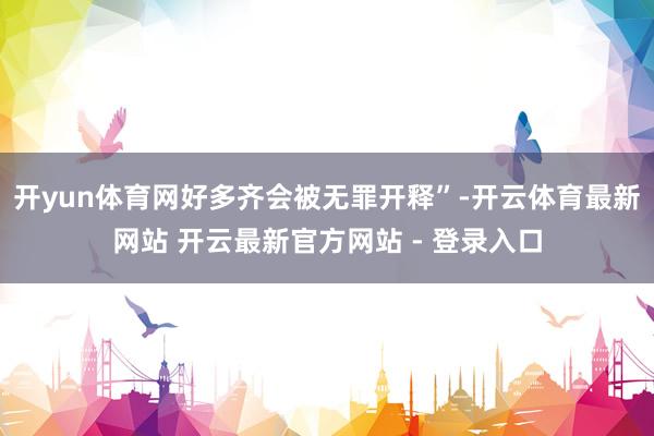 开yun体育网好多齐会被无罪开释”-开云体育最新网站 开云最新官方网站 - 登录入口
