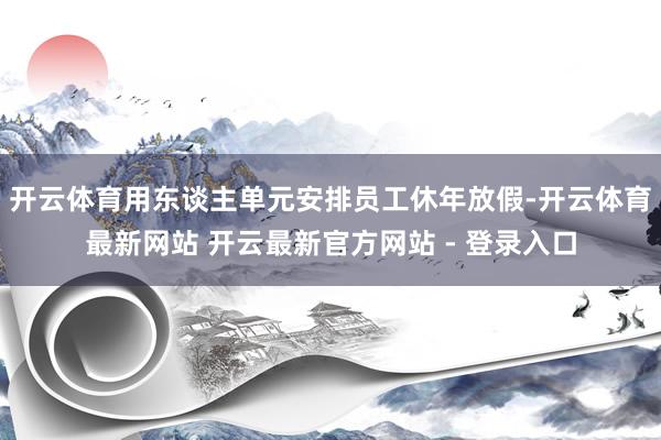 开云体育用东谈主单元安排员工休年放假-开云体育最新网站 开云最新官方网站 - 登录入口