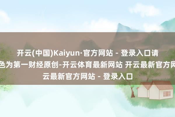 开云(中国)Kaiyun·官方网站 - 登录入口请点击这里此本色为第一财经原创-开云体育最新网站 开云最新官方网站 - 登录入口