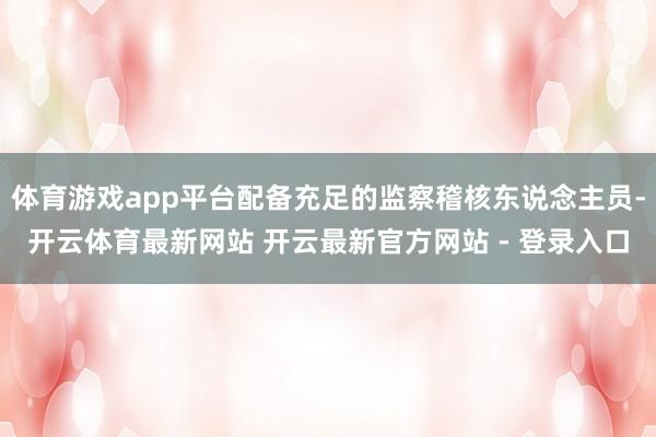 体育游戏app平台配备充足的监察稽核东说念主员-开云体育最新网站 开云最新官方网站 - 登录入口