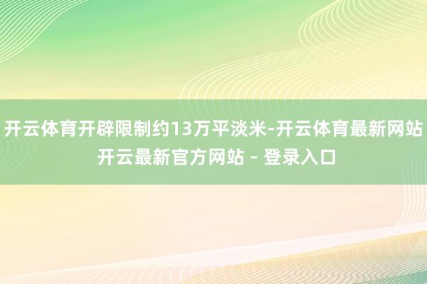 开云体育开辟限制约13万平淡米-开云体育最新网站 开云最新官方网站 - 登录入口