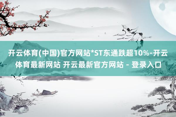 开云体育(中国)官方网站*ST东通跌超10%-开云体育最新网站 开云最新官方网站 - 登录入口
