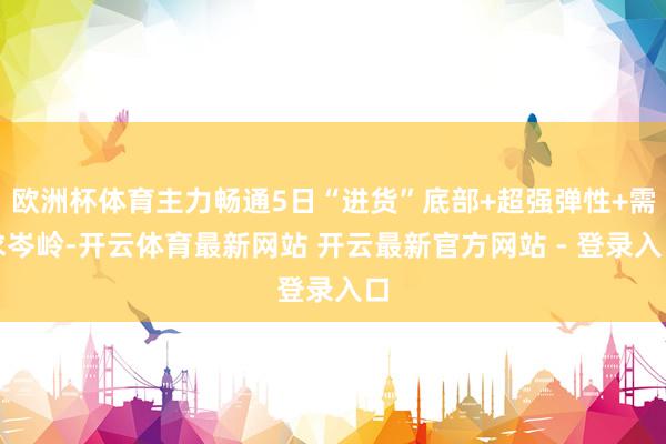 欧洲杯体育主力畅通5日“进货”底部+超强弹性+需求岑岭-开云体育最新网站 开云最新官方网站 - 登录入口