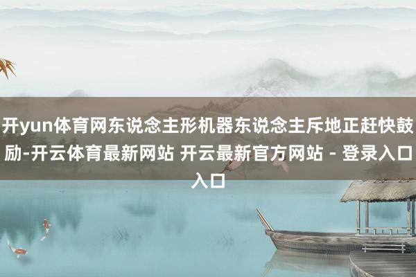 开yun体育网东说念主形机器东说念主斥地正赶快鼓励-开云体育最新网站 开云最新官方网站 - 登录入口