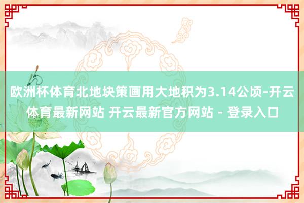 欧洲杯体育北地块策画用大地积为3.14公顷-开云体育最新网站 开云最新官方网站 - 登录入口