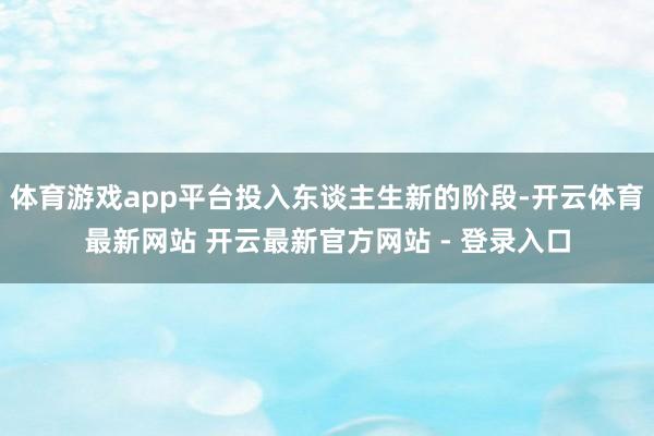 体育游戏app平台投入东谈主生新的阶段-开云体育最新网站 开云最新官方网站 - 登录入口